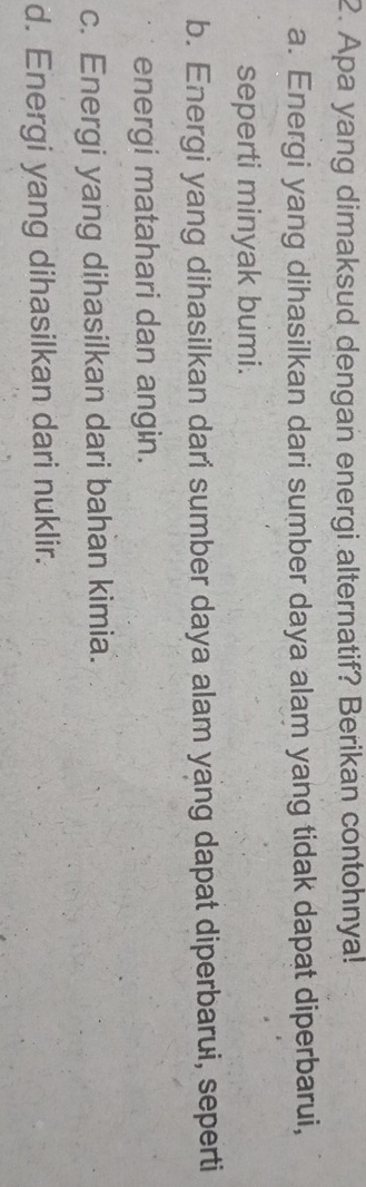 Apa yang dimaksud dengan energi alternatif? Berikan contohnya!
a. Energi yang dihasilkan dari sumber daya alam yang tidak dapat diperbarui,
seperti minyak bumi.
b. Energi yang dihasilkan dari sumber daya alam yang dapat diperbarui, seperti
energi matahari dan angin.
c. Energi yang dihasilkan dari bahan kimia.
d. Energi yang dihasilkan dari nuklir.