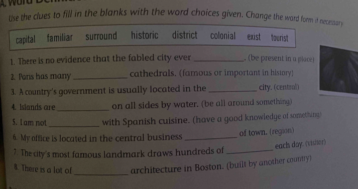 Use the clues to fill in the blanks with the word choices given. Change the word form if necessary

capital familiar surround historic district colonial exist tourist
1. There is no evidence that the fabled city ever _. (be present in a place)
2. Paris has many_ cathedrals. (famous or important in history)
3. A country's government is usually located in the _city. (central)
4. Islands are _on all sides by water. (be all around something)
S. l am not_
with Spanish cuisine. (have a good knowledge of something)
6. My office is located in the central business _of town. (region)
each day. (visitor)
7. The city's most famous landmark draws hundreds of_
8. There is a lot of
_architecture in Boston. (built by another country)