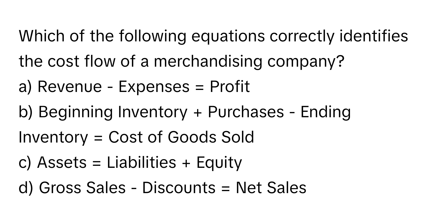 Which of the following equations correctly identifies the cost flow of a merchandising company?

a) Revenue - Expenses = Profit
b) Beginning Inventory + Purchases - Ending Inventory = Cost of Goods Sold
c) Assets = Liabilities + Equity
d) Gross Sales - Discounts = Net Sales