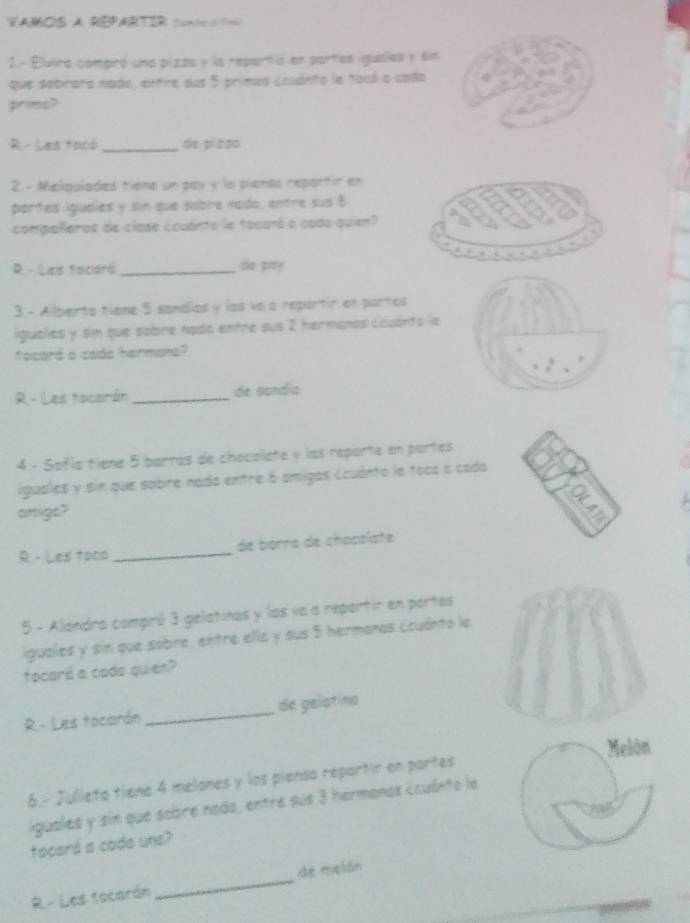 VaMoS a repArTIR s= ==
2.- Elívina compró una pizas y la repartió en partes iguales y sn
que sobrara nada, entre sus 5 primos ccuánto le tacó a cada
pirims?
R- Las fooó _de pi zon
2 - Melquiaded tiene un pav y la piensa reportir en
partes iguaies y sin que sabre mado, entre sus B
compalleros de clase couánto le tocará a cada quien?
R - Les facaró_ so pa?
3.- Alberto tiene 5 sandías y los va a repartir en partes
iguales y sim que sobre nado entre sus 2 hermanas Louánto le
facard a cade hermane?
R - Les tacarón _de sandío
4 - Sofía tiene 5 barros de chocolate y las reporte en partas
iguales y sin que sobre nada entre 6 amigas ccuánto le toca a cada
artligs?
R - Les tano _de borna de choçolate
5 - Alondra compró 3 gelatinas y las va a repartir en partes
iguales y sin que sobre, entre ella y sus 5 hermanas ccuánto le
tocará a cado quien?
R - Les tocarón _de gelatina
Melón
6.- Julleto tiene 4 melones y los piensa reportir en partes
iguales y sin que sobre noda, entre sus 3 hermanos ccuánto la
tocará a coda une?
R - Les tocarán _de melán