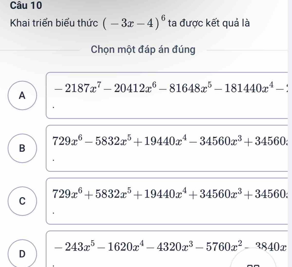 Khai triển biểu thức (-3x-4)^6 ta được kết quả là
Chọn một đáp án đúng
-2187x^7-20412x^6-81648x^5-181440x^4-2
A
729x^6-5832x^5+19440x^4-34560x^3+34560.
B
729x^6+5832x^5+19440x^4+34560x^3+34560z
C
-243x^5-1620x^4-4320x^3-5760x^2-3840x
D