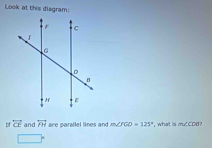 Look at this diagram: 
If overleftrightarrow CE and overleftrightarrow FH are parallel lines and m∠ FGD=125° , what is m∠ CDB ?
□°