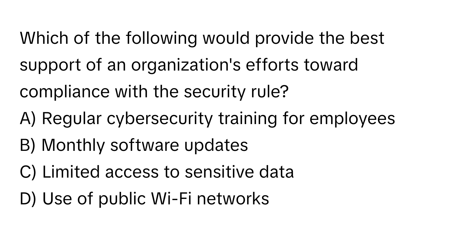 Which of the following would provide the best support of an organization's efforts toward compliance with the security rule?

A) Regular cybersecurity training for employees 
B) Monthly software updates 
C) Limited access to sensitive data 
D) Use of public Wi-Fi networks