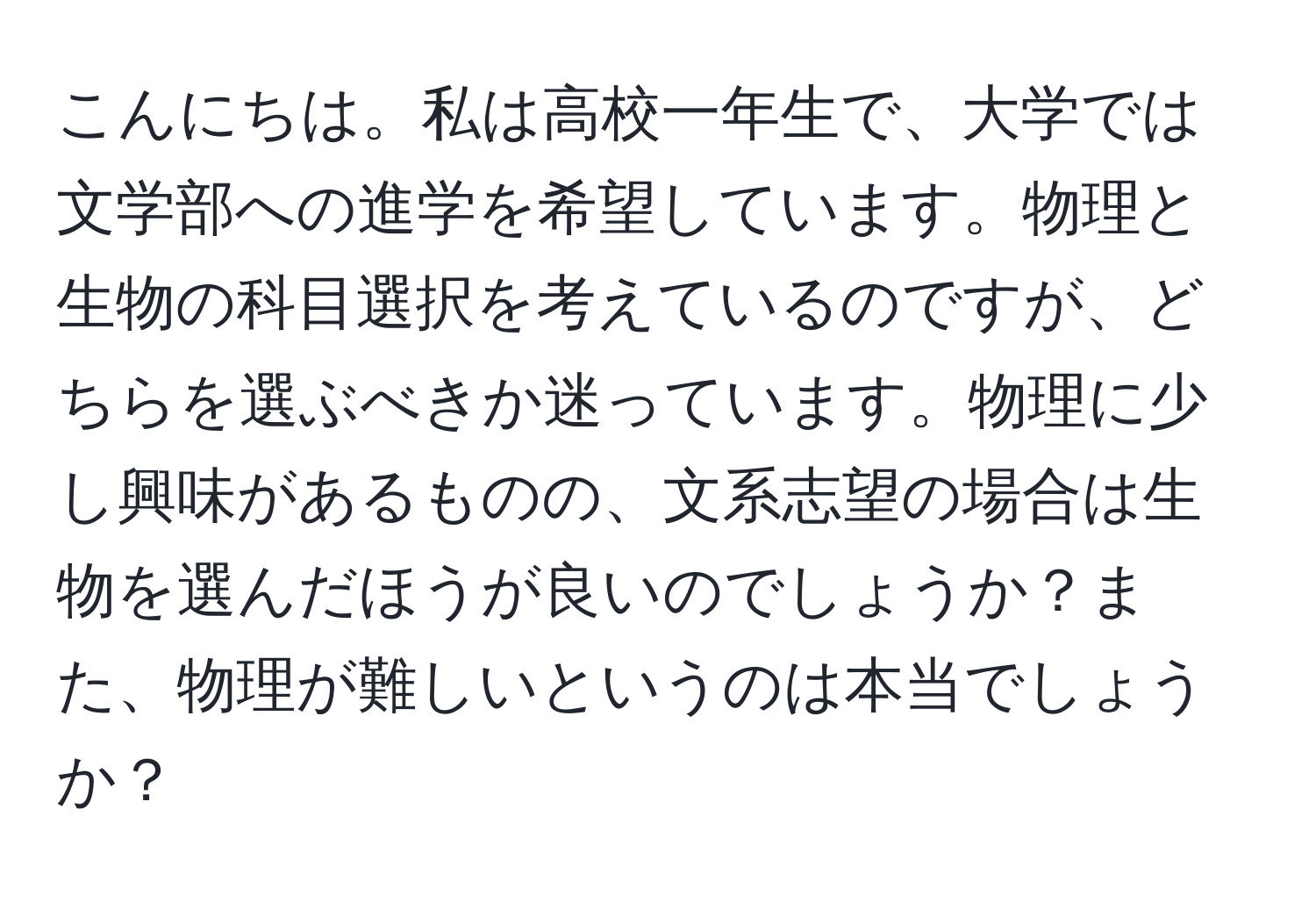 こんにちは。私は高校一年生で、大学では文学部への進学を希望しています。物理と生物の科目選択を考えているのですが、どちらを選ぶべきか迷っています。物理に少し興味があるものの、文系志望の場合は生物を選んだほうが良いのでしょうか？また、物理が難しいというのは本当でしょうか？