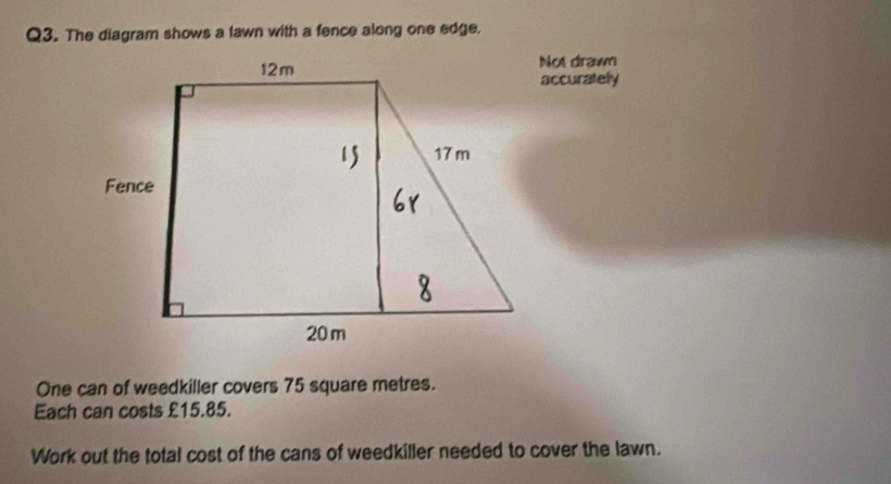 The diagram shows a lawn with a fence along one edge. 
Not drawn 
accurately 
One can of weedkiller covers 75 square metres. 
Each can costs £15.85. 
Work out the total cost of the cans of weedkiller needed to cover the lawn.