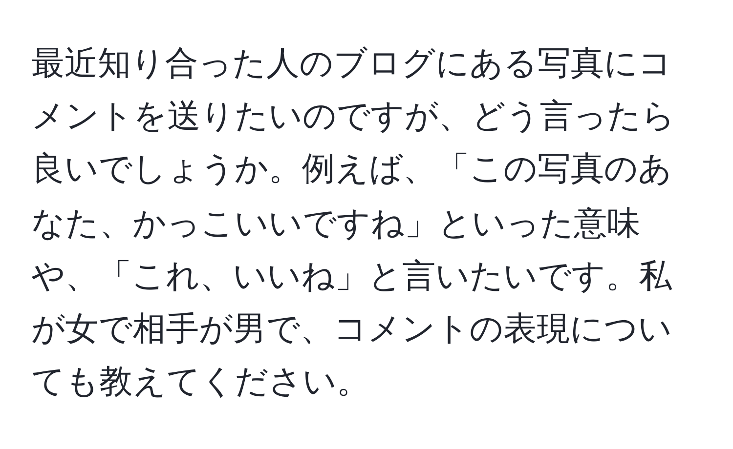 最近知り合った人のブログにある写真にコメントを送りたいのですが、どう言ったら良いでしょうか。例えば、「この写真のあなた、かっこいいですね」といった意味や、「これ、いいね」と言いたいです。私が女で相手が男で、コメントの表現についても教えてください。