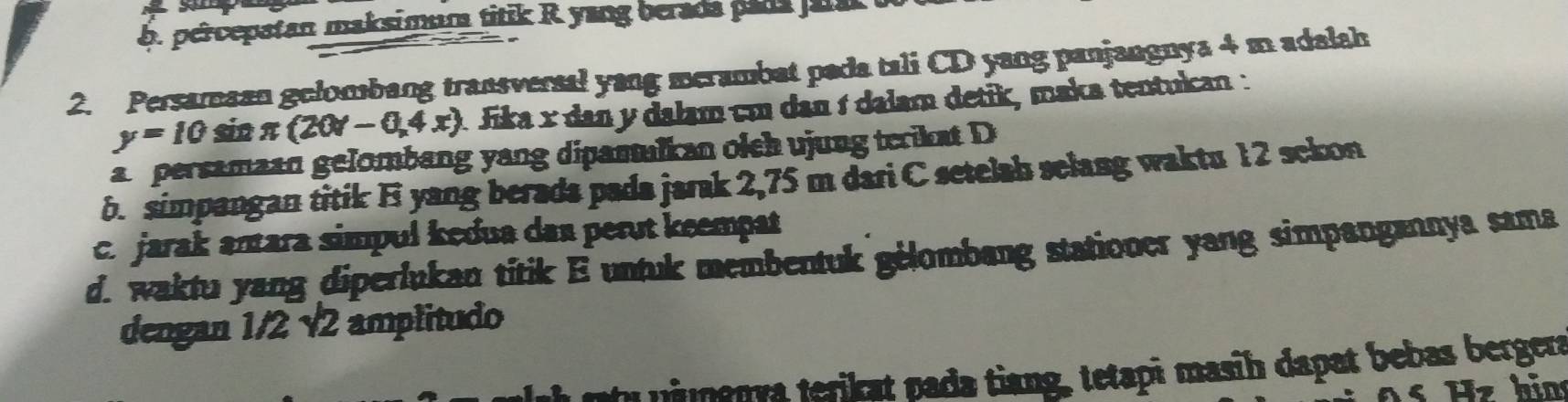 percepatan maksimum titik R yang berada pada p
2. Persamaan gelombang transversal yang merambat pada tali CD yang panjangnya 4 m adalah
y=10 sin π (20r-0,4x) * Jika x dan y dalam cm dan í dalam detik, maka tentukan: 
a persamaan gelombang yang dipamulkan olch ujung terikat D
b. simpangan titik E yang berads pada jarak 2,75 m dari C setelah selang waktu 12 sckon 
c. jarak antara simpul kedua das perụt keempat 
d. waktu yang diperlukan titik E untuk membentuk gélombang stationer yang simpangannya sama 
dengan 1/2 √2 amplitudo 
ntu n a ion va terikat nada tiang, tetapi masih dapat bebas bergera
z h i n