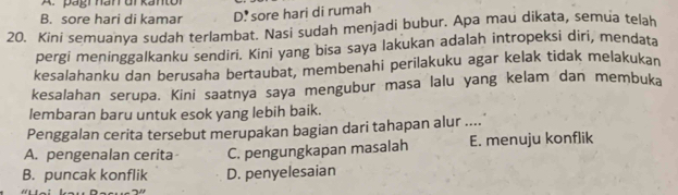 B. sore hari di kamar D. sore hari di rumah
20. Kini semuanya sudah terlambat. Nasi sudah menjadi bubur. Apa mau dikata, semua telah
pergi meninggalkanku sendiri. Kini yang bisa saya lakukan adalah intropeksi diri, mendata
kesalahanku dan berusaha bertaubat, membenahi perilakuku agar kelak tidak melakukan
kesalahan serupa. Kini saatnya saya mengubur masa lalu yang kelam dan membuka
lembaran baru untuk esok yang lebih baik.
Penggalan cerita tersebut merupakan bagian dari tahapan alur ....
A. pengenalan cerita C. pengungkapan masalah E. menuju konflik
B. puncak konflik D. penyelesaian