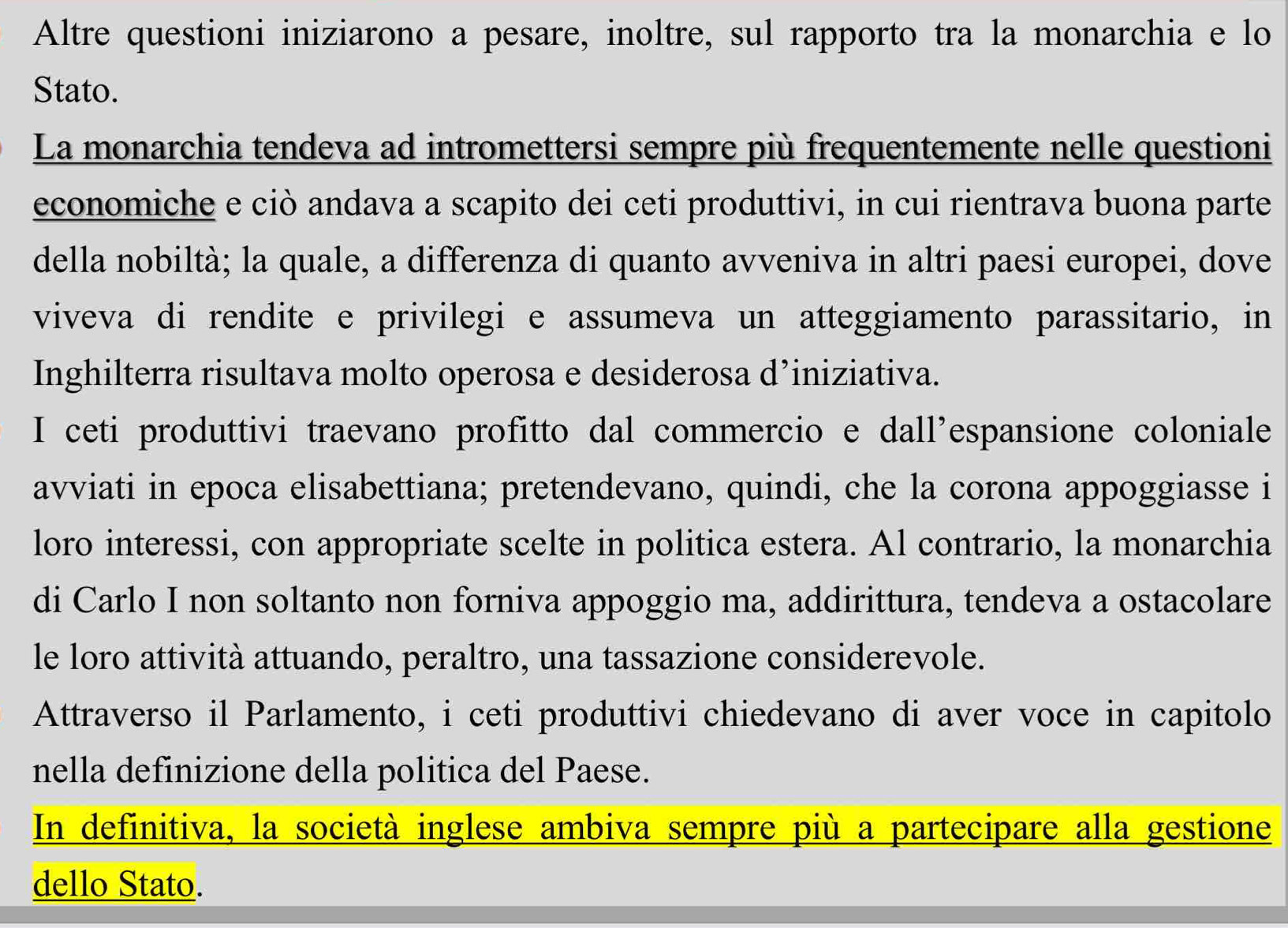 Altre questioni iniziarono a pesare, inoltre, sul rapporto tra la monarchia e lo 
Stato. 
La monarchia tendeva ad intromettersi sempre più frequentemente nelle questioni 
economiche e ciò andava a scapito dei ceti produttivi, in cui rientrava buona parte 
della nobiltà; la quale, a differenza di quanto avveniva in altri paesi europei, dove 
viveva di rendite e privilegi e assumeva un atteggiamento parassitario, in 
Inghilterra risultava molto operosa e desiderosa d’iniziativa. 
I ceti produttivi traevano profitto dal commercio e dall’espansione coloniale 
avviati in epoca elisabettiana; pretendevano, quindi, che la corona appoggiasse i 
loro interessi, con appropriate scelte in politica estera. Al contrario, la monarchia 
di Carlo I non soltanto non forniva appoggio ma, addirittura, tendeva a ostacolare 
le loro attività attuando, peraltro, una tassazione considerevole. 
Attraverso il Parlamento, i ceti produttivi chiedevano di aver voce in capitolo 
nella definizione della politica del Paese. 
In definitiva, la società inglese ambiva sempre più a partecipare alla gestione 
dello Stato.