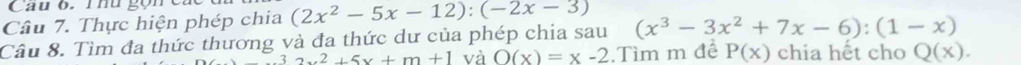 Cau 6. Thu gọn c 
Câu 7. Thực hiện phép chia (2x^2-5x-12):(-2x-3) (x^3-3x^2+7x-6):(1-x)
Câu 8. Tìm đa thức thương và đa thức dư của phép chia sau
_ 3x^2+5x+m+1 và _ O(x)=x-2.Tìm m đề P(x) chia hết cho Q(x).