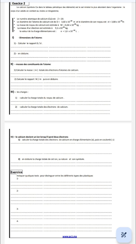 Execice 2
Le calcium (symbole Ca dans le tableau périodique des éléments) est le sel minéral le pius abondant dans l'organisme : le
corps d'un adulte en content au moins un kilogramme.
Le numéro atomique de calcium (Ca) est: Z=20.
Le diamètre de l'atome de calcium est de D=3,60* 10^(-10) m et le diamètre de son noyau est : :d=3.88* 10^(15)
La masse de noyau de calcium est estimée à M=6.64* 10^(-26)kg
* La masse d'un électron est estimée à 9 9.1* 10^(-31)kg. la valeur de la charge élémentaire est : e=1.6* 10^(-19)C.
I) - Dimensions de l'atome:
1) - Calculer le rapport D / d
_
_
2) - en déduire.
_
_
II) - masses des constituants de l'atome:
1) Calculer la masse ( m ) totale des électrons d'atomes de calcium.
_
_
2) Calculer le rapport M / m puis en déduire.
_
_
_
III) - les charges :
1) - calculer la charge totale du noyau de calcium .
_
_
2) - calculer la charge totale des électrons de calcium.
_
_
IV) - le calcium devient un ion lorsqu'il perd deux électrons
1) calculer la charge totale des électrons de calcium en charge élémentaire (e), puis en coulomb ( c)
_
_
2) en déduire la charge totale de cet ion, sa nature et son symbole.
_
_
Exercice
Indiquer quelques tests pour distinguer entre les déférents types des plastiques
1-
_
_
_
2-
_
_
_
_
1-
_
_
_
4-
_
_
_
www.pc1.ma
_
