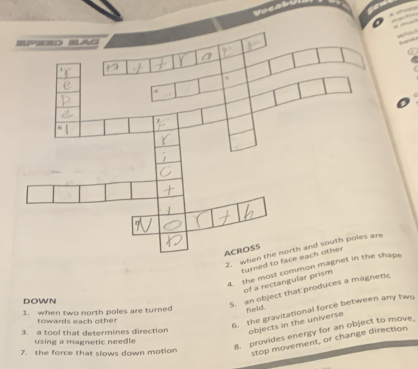 Vocatul 



2. 
turned to face each other 
4. the most common mape 
of a rectangular prism 
DOWN 
5. an object that produces a magnetic 
6. the gravitational force between any two 
1. when two north poles are turned 
field. 
towards each other 
3. a tool that determines direction 
objects in the universe 
8. provides energy for an object to move, 
stop movement, or change direction 
using a magnetic needle 
7. the force that slows down motion