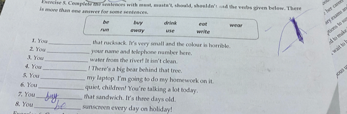 Complete the sentences with must, mustn’t, should, shouldn't and the verbs given below. There 
is more than one answer for some sentences. 
her caree 
be buy drink eat wear 
ary exams a 
run away use write 
ations to su 
ed to make 
1. You _that rucksack. It's very small and the colour is horrible. 
2. You_ your name and telephone number here. 
wait to 
3. You_ water from the river! It isn't clean. 
4. You_ ! There's a big bear behind that tree. 
ous 
5. You_ my laptop. I'm going to do my homework on it. 
6. You_ quiet, children! You're talking a lot today. 
7. You _that sandwich. It's three days old. 
8. You_ sunscreen every day on holiday! 
1