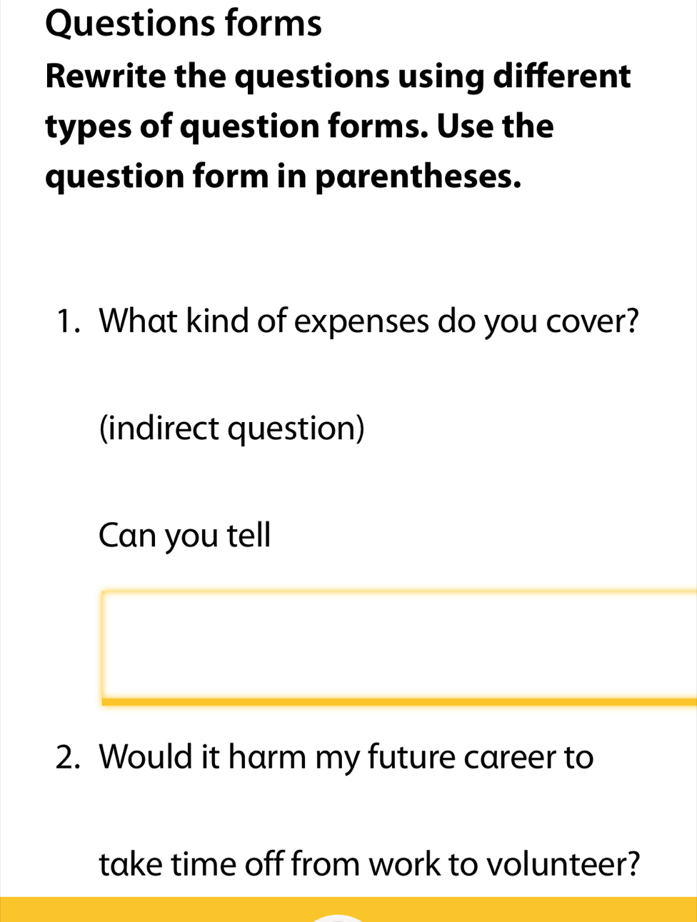 Questions forms 
Rewrite the questions using different 
types of question forms. Use the 
question form in parentheses. 
1. What kind of expenses do you cover? 
(indirect question) 
Can you tell 
2. Would it harm my future career to 
take time off from work to volunteer?