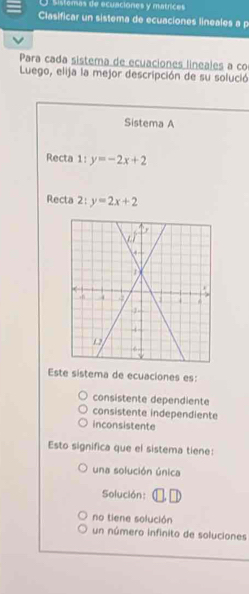 Sistomas de ecuaciones y matrices
Clasificar un sistema de ecuaciones lineales a p
Para cada sistema de ecuaciones lineales a co
Luego, elija la mejor descripción de su solució
Sistema A
Recta 1: y=-2x+2
Recta 2:y=2x+2
Este sistema de ecuaciones es:
consistente dependiente
consistente independiente
inconsistente
Esto significa que el sistema tiene:
una solución única
Solución:
no tiene solución
un número infinito de soluciones