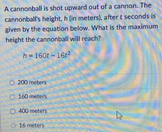 A cannonball is shot upward out of a cannon. The
cannonball's height, h (in meters), after t seconds is
given by the equation below. What is the maximum
height the cannonball will reach?
h=160t-16t^2
200 meters
160 meters
400 meters
16 meters