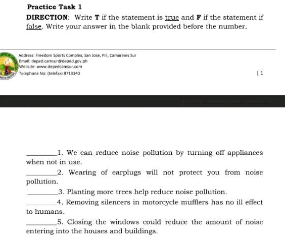 Practice Task 1 
DIRECTION: Write T if the statement is true and F if the statement if 
false. Write your answer in the blank provided before the number. 
Address: Freedom Sports Complex, San Jose, Pili, Camarines Sur 
Email: deped.camsur d deped gov.ph 
Website: www.depedcamsur.com 
Telephone No: (telefax) 8713340 | 1 
_1. We can reduce noise pollution by turning off appliances 
when not in use. 
_2. Wearing of earplugs will not protect you from noise 
pollution. 
_3. Planting more trees help reduce noise pollution. 
_4. Removing silencers in motorcycle mufflers has no ill effect 
to humans. 
_5. Closing the windows could reduce the amount of noise 
entering into the houses and buildings.