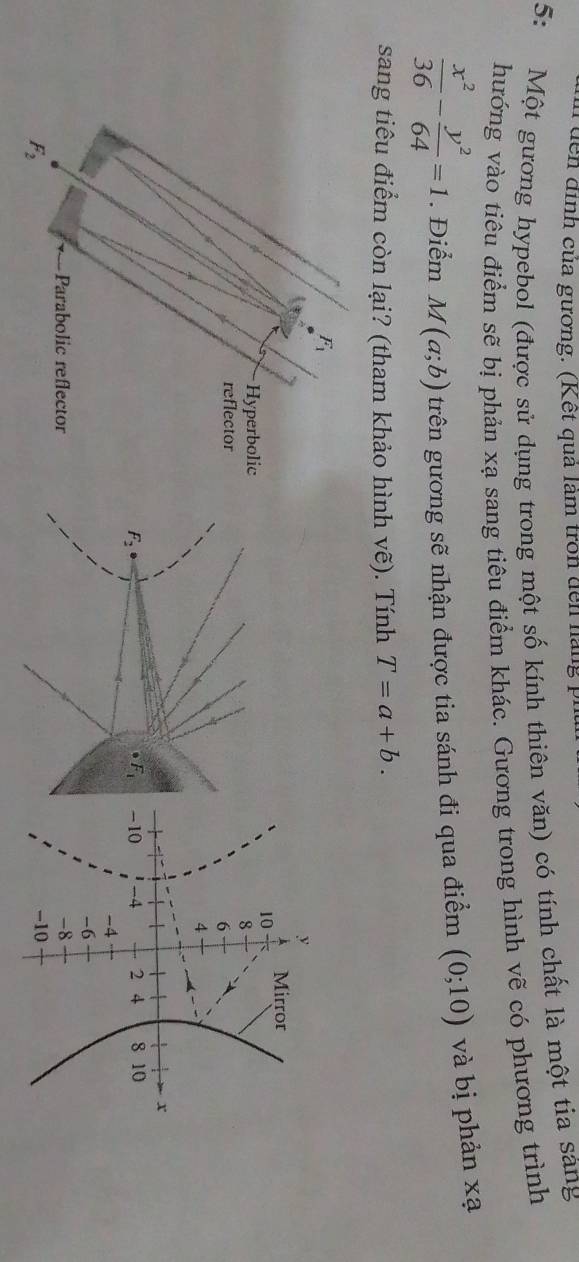 đễn đình của gương. (Kết quả làm tron đến hàng 1
5: Một gương hypebol (được sử dụng trong một số kính thiên văn) có tính chất là một tia sáng
hướng vào tiêu điểm sẽ bị phản xạ sang tiêu điểm khác. Gương trong hình vẽ có phương trình
 x^2/36 - y^2/64 =1. Điểm M(a;b) trên gương sẽ nhận được tia sánh đi qua điểm (0;10) và bị phản xạ
sang tiêu điểm còn lại? (tham khảo hình vhat e). Tính T=a+b.