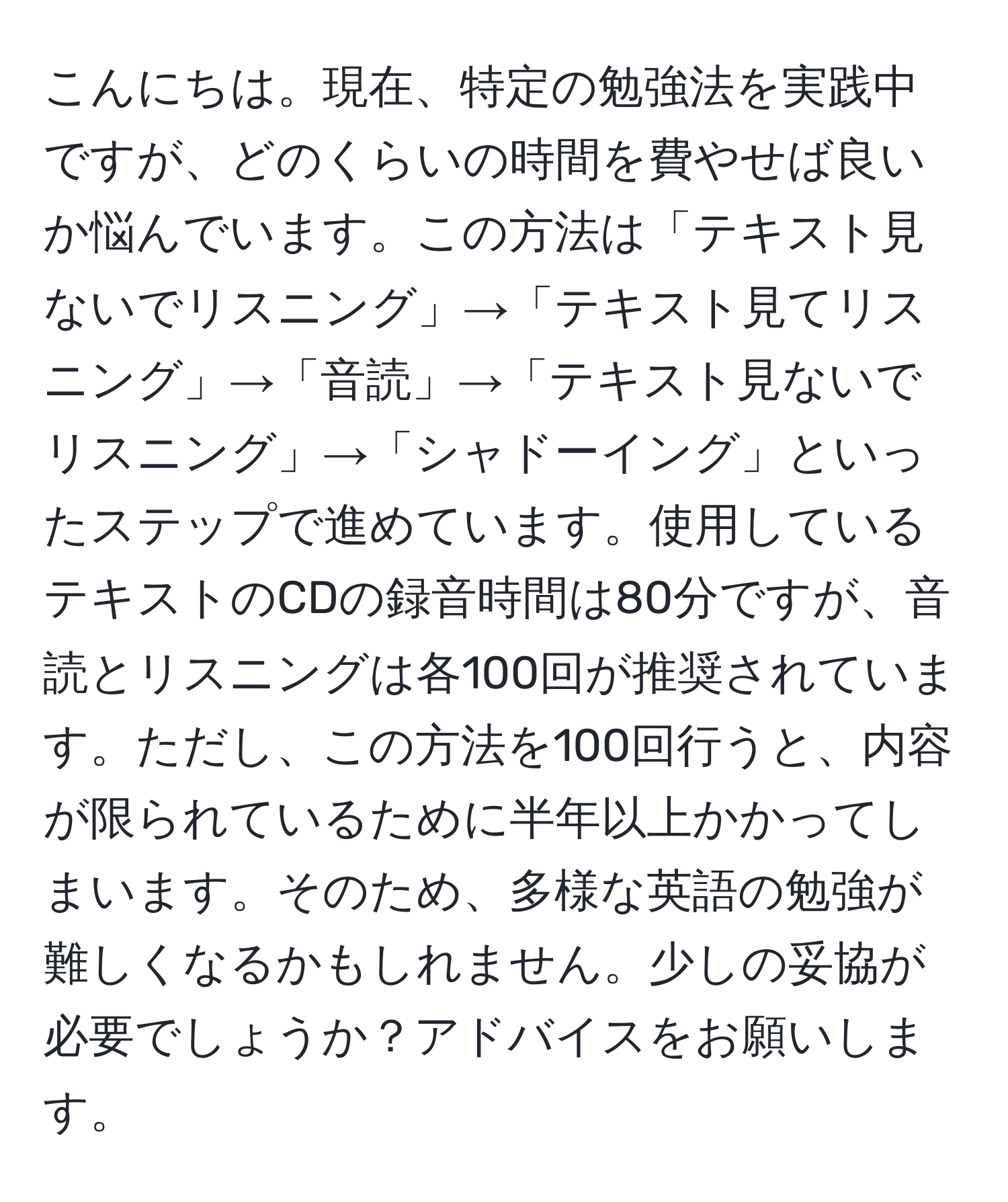 こんにちは。現在、特定の勉強法を実践中ですが、どのくらいの時間を費やせば良いか悩んでいます。この方法は「テキスト見ないでリスニング」→「テキスト見てリスニング」→「音読」→「テキスト見ないでリスニング」→「シャドーイング」といったステップで進めています。使用しているテキストのCDの録音時間は80分ですが、音読とリスニングは各100回が推奨されています。ただし、この方法を100回行うと、内容が限られているために半年以上かかってしまいます。そのため、多様な英語の勉強が難しくなるかもしれません。少しの妥協が必要でしょうか？アドバイスをお願いします。