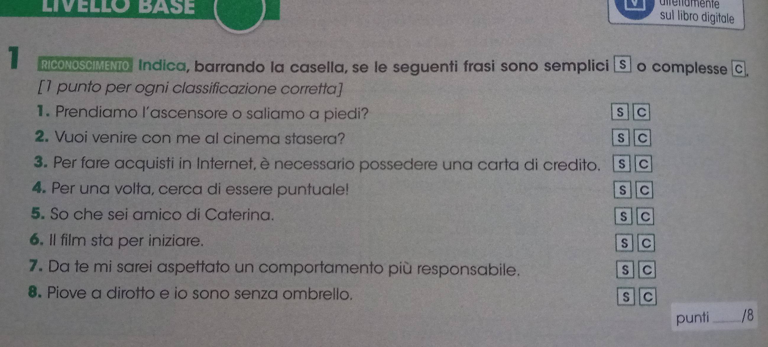 LIVELLO BASE
airenamente
sul libro digitale
1 RICONOSCIMENTO. Indica, barrando la casella, se le seguenti frasi sono semplici [S] o complesse C.
[1 punto per ogni classificazione corretta]
1. Prendiamo l’ascensore o saliamo a piedi? s C
2. Vuoi venire con me al cinema stasera? S C
3. Per fare acquisti in Internet, è necessario possedere una carta di credito. s C
4. Per una volta, cerca di essere puntuale! s C
5. So che sei amico di Caterina. s c
6. Il film sta per iniziare. S C
7. Da te mi sarei aspettato un comportamento più responsabile. s c
8. Piove a dirotto e io sono senza ombrello. s C
punti_ /8