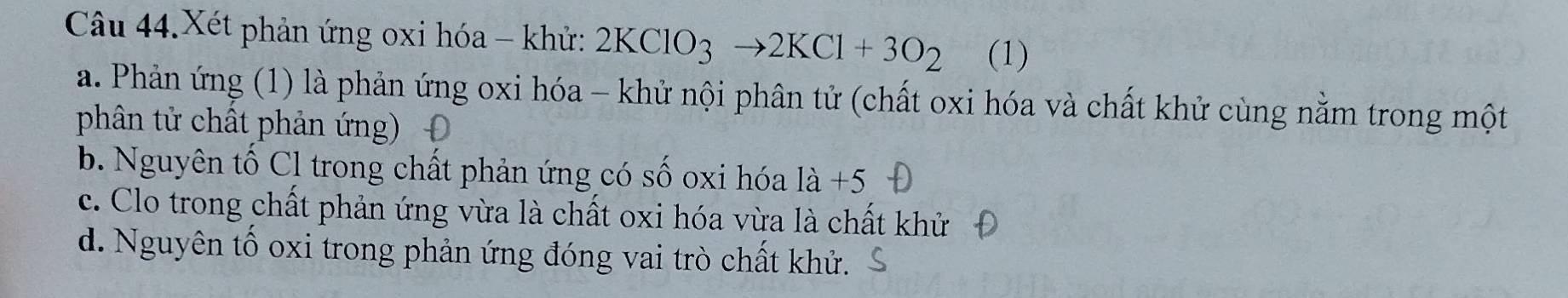 Câu 44.Xét phản ứng oxi hóa - khử: 2KClO_3to 2KCl+3O_2 (1)
a. Phản ứng (1) là phản ứng oxi hóa - khử nội phân tử (chất oxi hóa và chất khử cùng nằm trong một
phân tử chất phản ứng)
b. Nguyên tố Cl trong chất phản ứng có số oxi hóa 1a+5
c. Clo trong chất phản ứng vừa là chất oxi hóa vừa là chất khử
d. Nguyên tố oxi trong phản ứng đóng vai trò chất khử.