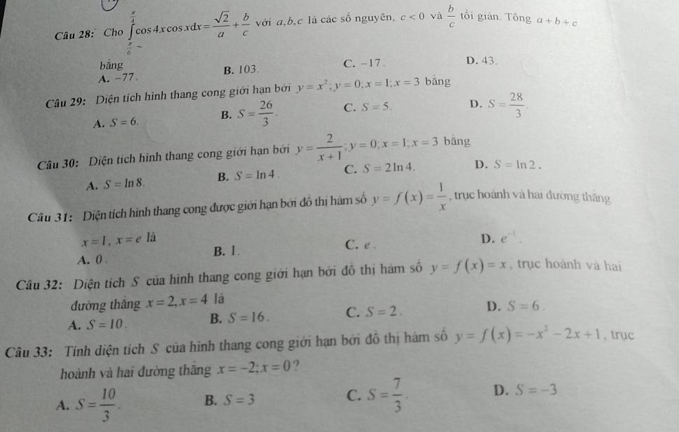 Cho ∈tlimits _ π /6 ^ π /4 cos 4xcos xdx= sqrt(2)/a + b/c  với a,b,c là các số nguyên, c<0</tex> và  b/c  tổi gián Tông a+b+c
bằng C. -17 D. 43.
A. -77 B. 103.
Câu 29:  Diện tích hình thang cong giới hạn bởi y=x^2;y=0;x=1;x=3 bǎng
A. S=6.
B. S= 26/3 . C. S=5.
D. S= 28/3 .
Câu 30: Diện tích hình thang cong giới hạn bởi y= 2/x+1 ;y=0;x=1;x=3 bǎng
A. S=ln 8. B. S=ln 4. C. S=2ln 4. D. S=ln 2.
Câu 31: Diện tích hình thang cong được giới hạn bởi đồ thị hàm số y=f(x)= 1/x  , trục hoành và hai đường thăng
x=1,x=e là D. e^(-1).
A. 0 B. 1
C. e .
Câu 32: Diện tích S của hình thang cong giới hạn bởi đồ thị hàm số y=f(x)=x ,trục hoành và hai
đường thắng x=2,x=4 là
A. S=10.
B. S=16.
C. S=2.
D. S=6.
Câu 33: Tính diện tích S của hình thang cong giới hạn bởi đồ thị hàm số y=f(x)=-x^2-2x+1 , trục
hoành và hai đường thăng x=-2;x=0
A. S= 10/3 .
B. S=3
C. S= 7/3 .
D. S=-3