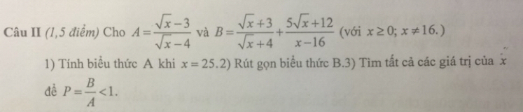 Câu II (1,5 điểm) Cho A= (sqrt(x)-3)/sqrt(x)-4  và B= (sqrt(x)+3)/sqrt(x)+4 + (5sqrt(x)+12)/x-16  (với x≥ 0;x!= 16.)
1) Tính biểu thức A khi x=25.2) Rút gọn biểu thức B.3) Tìm tất cả các giá trị của x
đề P= B/A <1</tex>.