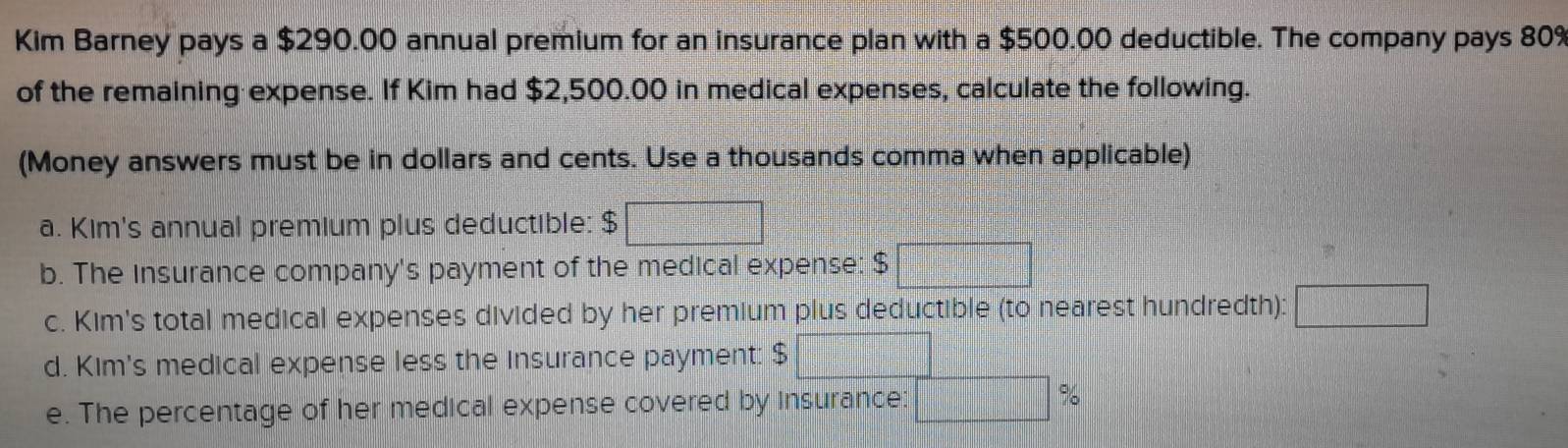 Kim Barney pays a $290.00 annual premium for an insurance plan with a $500.00 deductible. The company pays 80%
of the remaining expense. If Kim had $2,500.00 in medical expenses, calculate the following. 
(Money answers must be in dollars and cents. Use a thousands comma when applicable) 
a. Kim's annual premium plus deductible: $
b. The Insurance company's payment of the medical expense: $
c. Kim's total medical expenses divided by her premium plus deductible (to nearest hundredth): 
d. Kim's medical expense less the insurance payment: $
e. The percentage of her medical expense covered by insurance: %