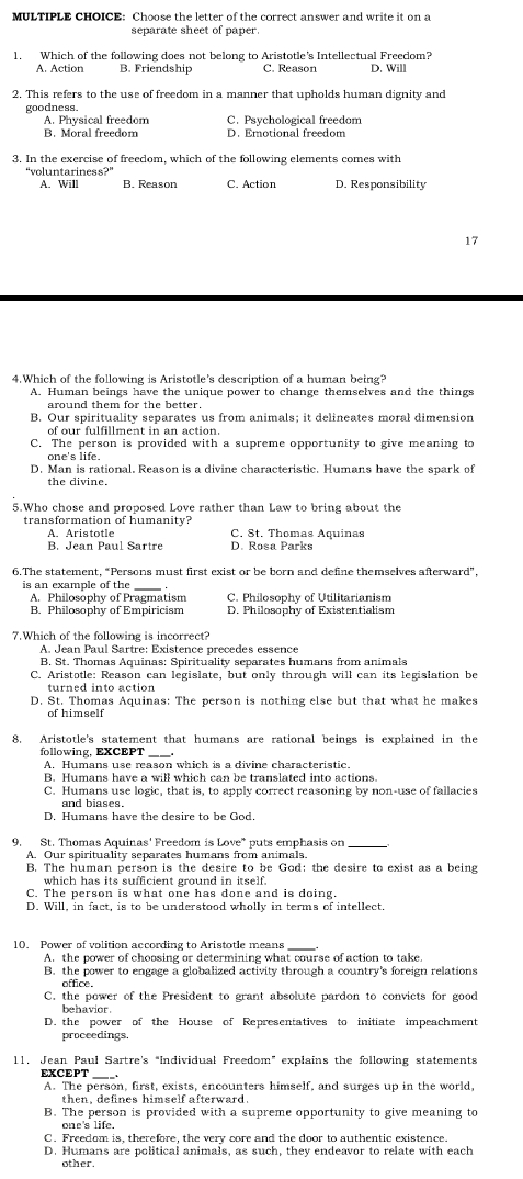 Choose the letter of the correct answer and write it on a
separate sheet of paper
1. Which of the following does not belong to Aristotle's Intellectual Freedom?
A. Action B. Friendship C. Reason D. Will
2. This refers to the use of freedom in a manner that upholds human dignity and
goodness.
A. Physical freedom C. Psychological freedom
B. Moral freedom D. Emotional freedom
3. In the exercise of freedom, which of the following elements comes with
“voluntariness?” B. Reason C. Action D. Responsibility
A. Will
17
4.Which of the following is Aristotle's description of a human being?
A. Human beings have the unique power to change themselves and the things
around them for the better.
B. Our spirituality separates us from animals; it delineates moral dimension
of our fulfillment in an action.
C. The person is provided with a supreme opportunity to give meaning to
one's life.
D. Man is rational. Reason is a divine characteristic. Humans have the spark of
5.Who chose and proposed Love rather than Law to bring about the
transformation of humanity?
A. Aristotle C. St. Thomas Aquinas
B. Jean Paul Sartre D. Rosa Parks
6.The statement, “Persons must first exist or be born and define themselves afterward”,
is an example of the_
A. Philosophy of Pragmatism C. Philosophy of Utilitarianism
B. Philosophy of Empiricism D. Philosophy of Existentialism
7.Which of the following is incorrect?
A. Jean Paul Sartre: Existence precedes essence
B. St. Thomas Aquinas: Spirituality separates humans from animals
C. Aristotle: Reason can legislate, but only through will can its legislation be
turned into action
D. St. Thomas Aquinas: The person is nothing else but that what he makes
of himself
8. Aristotle's statement that humans are rational beings is explained in the
_
following, EXCEPT
A. Humans use reason which is a divine characteristic.
B. Humans have a will which can be translated into actions.
C. Humans use logic, that is, to apply correct reasoning by non-use of fallacies
and biases.
D. Humans have the desire to be God.
9. St. Thomas Aquinas' Freedom is Love" puts emphasis on_
A. Our spirituality separates humans from animals.
B. The human person is the desire to be God: the desire to exist as a being
which has its sufficient ground in itself.
C. The person is what one has done and is doing.
D. Will, in fact, is to be understood wholly in terms of intellect.
10. Power of volition according to Aristotle means
A. the power of choosing or determining what course of action to take.
B. the power to engage a globalized activity through a country's foreign relations
office
C. the power of the President to grant absolute pardon to convicts for good
behavior
D. the power of the House of Representatives to initiate impeachment
proceedings.
11, Jean Paul Sartre's “Individual Freedom” explains the following statements
EXCEPT
A. The person, first, exists, encounters himself, and surges up in the world,
then, defines himself afterward.
B. The person is provided with a supreme opportunity to give meaning to
one's life.
C. Freedom is, therefore, the very core and the door to authentic existence.
D. Humans are political animals, as such, they endeavor to relate with each
other.