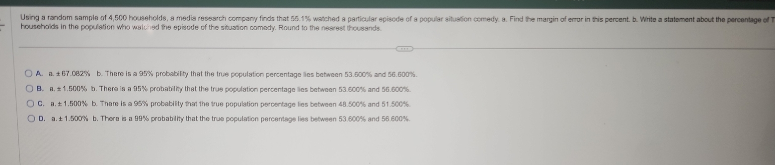 Using a random sample of 4,500 households, a media research company finds that 55.1% watched a particular episode of a popular situation comedy. a. Find the margin of error in this percent. b. Write a statement about the percentage of T
households in the population who watched the episode of the situation comedy. Round to the nearest thousands.
A. a. ±67.082% b. There is a 95% probability that the true population percentage lies between 53.600% and 56.600%.
B. a. ±1.500% b. There is a 95% probability that the true population percentage lies between 53.600% and 56.600%.
C. a. ±1.500% b. There is a 95% probability that the true population percentage lies between 48.500% and 51.500%.
D. a. ±1,500% b. There is a 99% probability that the true population percentage lies between 53.600% and 56.600%.