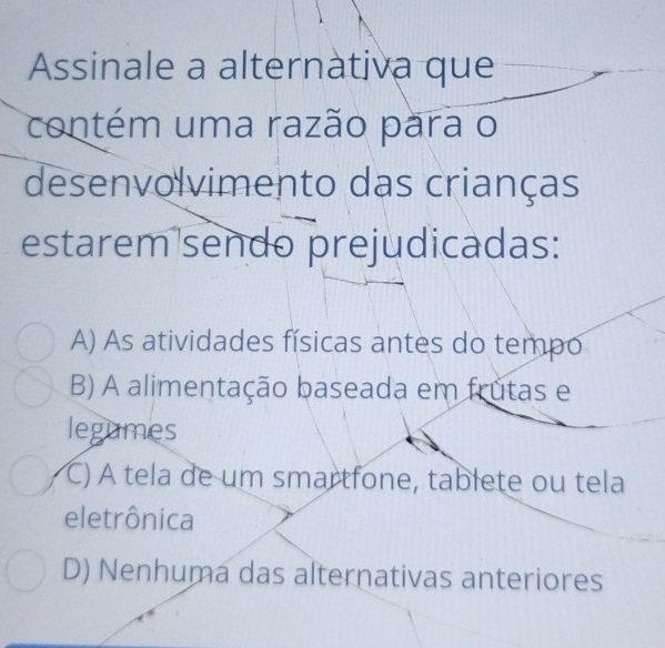 Assinale a alternàtiva que
contém uma razão para o
desenvolvimento das crianças
estarem sendo prejudicadas:
A) As atividades físicas antes do tempo
B) A alimentação baseada em frutas e
legumes
C) À tela de um smartfone, tablete ou tela
eletrônica
D) Nenhuma das alternativas anteriores