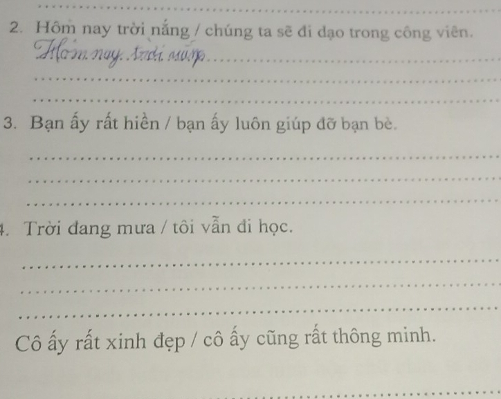 Hôm nay trời nắng / chúng ta sẽ đi dạo trong công viên. 
_ 
_ 
_ 
_ 
3. Bạn ấy rất hiền / bạn ấy luôn giúp đỡ bạn bè. 
_ 
_ 
_ 
4. Trời đang mưa / tôi vẫn đi học. 
_ 
_ 
_ 
Cô ấy rất xinh đẹp / cô ấy cũng rất thông minh. 
_