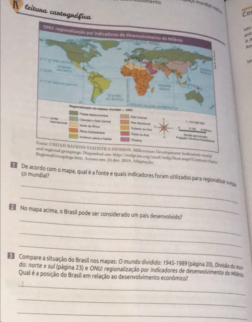 olvimento. r aço m u ndi eo Co 
W leitura cartográfica 
ses 
ent 
A A 
An 
te 
ors world 
m: http://mdgs.un.org/unsd/mdg/Host.aspx?Content=Data/ 
gionalGroupings.htm. Acesso em: 23 dez. 2018. Adaptação. 
ço mundial? 
_ 
d De acordo com o mapa, qual é a fonte e quais indicadores foram utilizados para regionalizar o espa 
_ 
_ 
2 No mapa acima, o Brasil pode ser considerado um país desenvolvido? 
_ 
_ 
D Compare a situação do Brasil nos mapas: O mundo dividido: 1945-1989 (página 20), Divisão do mun- 
do: norte x sul (página 23) e ONU: regionalização por indícadores de desenvolvimento do Milênio. 
Qual é a posição do Brasil em relação ao desenvolvimento econômico? 
_ 
_ 
_