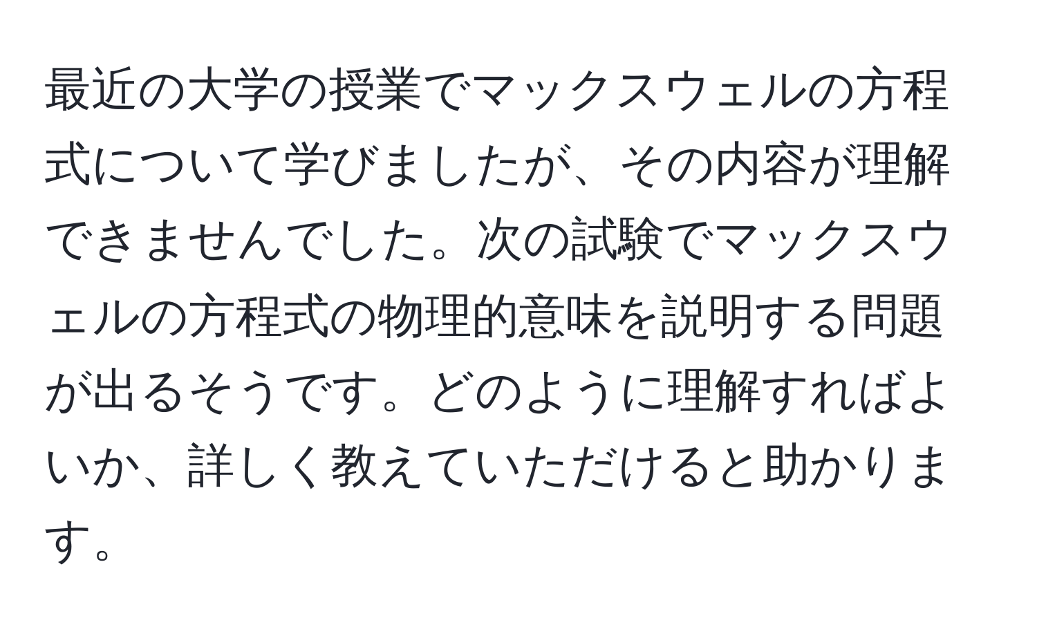 最近の大学の授業でマックスウェルの方程式について学びましたが、その内容が理解できませんでした。次の試験でマックスウェルの方程式の物理的意味を説明する問題が出るそうです。どのように理解すればよいか、詳しく教えていただけると助かります。