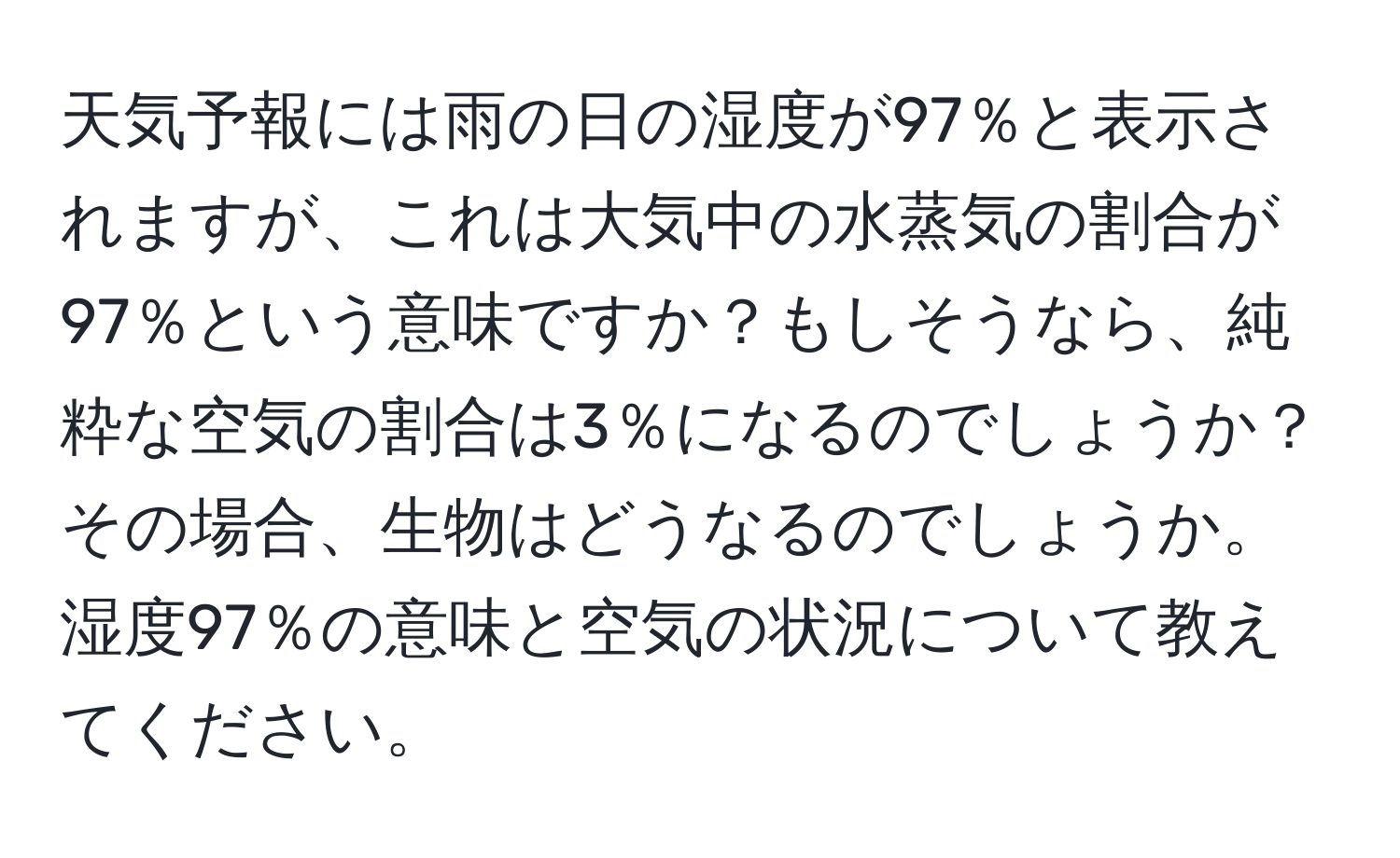 天気予報には雨の日の湿度が97％と表示されますが、これは大気中の水蒸気の割合が97％という意味ですか？もしそうなら、純粋な空気の割合は3％になるのでしょうか？その場合、生物はどうなるのでしょうか。湿度97％の意味と空気の状況について教えてください。