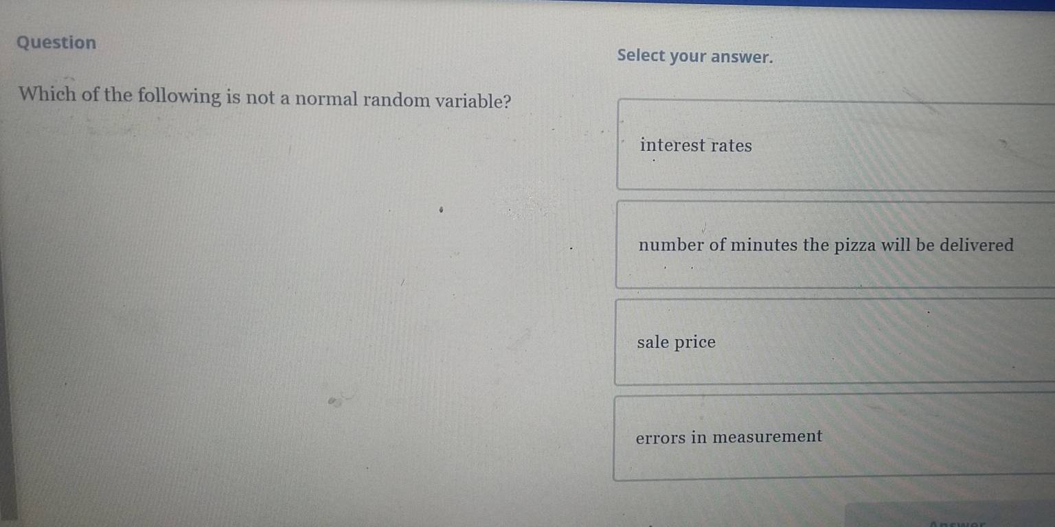 Question Select your answer.
Which of the following is not a normal random variable?
interest rates
number of minutes the pizza will be delivered
sale price
errors in measurement