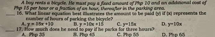 A boy rents a bicycle. He must pay a fixed amount of Php 10 and an additional cost of
Php 15 per hour or a fraction of an hour, thereafter in the parking area.
_16. What linear equation best illustrates the amount to be paid (y) if (x) represents the
number of hours of parking the bicycle?
A. y=15x+10 B. y=10x+15 C. y=15x D. y=10x
_17. How much does he need to pay if he parks for three hours?
A. Php 35 B. Php 45 C. Php 55 D. Php 65