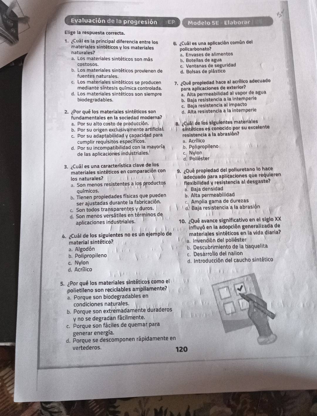 Evaluación de la progresión EP Modelo SE - Elaborar
Elige la respuesta correcta.
1. ¿Cuál es la principal diferencia entre los 6 ¿Cuál es una aplicación común del
materiales sintéticos y los materiales
naturales? policarbonato?
a. Envases de alimentos
a. Los materiales sintéticos son más b. Botellas de agua
costosos.
c. Ventanas de seguridad
b. Los materiales sintéticos provienen de d. Bolsas de plástico
fuentes naturales.
c. Los materiales sintéticos se producen 7. ¿Qué propiedad hace al acrílico adecuado
mediante síntesis química controlada.
d. Los materiales sintéticos son siempre para aplicaciones de exterior?
a. Alta permeabilidad al vapor de agua
biodegradables. b. Baja resistencia a la intemperie
c. Baja resistencia al impacto
2. Por qué los materiales sintéticos son d. Alta resistencia a la intemperie
fundamentales en la sociedad moderna?
a. Por su alto costo de producción. 8. ¿Cuál de los siguientes materiales
b. Por su origen exclusivamente artificial. sintéticos es conocido por su excelente
c. Por su adaptabilidad y capacidad para resistencia a la abrasión?
cumplir requisitos específicos. a. Acrílico
d. Por su incompatibilidad con la mayoría b. Polipropileno
de las aplicaciones industriales. c、 Nylon
d. Poliéster
3. ¿Cuál es una característica clave de los
materiales sintéticos en comparación con 9. ¿Quë propiedad del poliuretano lo hace
los naturales? adecuado para aplicaciones que requieren
a. Son menos resistentes a los productos flexibilidad y resistencia al desgaste?
químicos. a. Baja densidad
b. Tienen propiedades físicas que pueden b. Alta permeabilidad
ser ajustadas durante la fabricación. C. Amplia gama de durezas
c. Son todos transparentes y duros. d. Baja resistencia a la abrasión
d. Son menos versátiles en términos de
aplicaciones industriales. 10. ¿Qué avance significativo en el siglo XX
influyó en la adopción generalizada de
4. ¿Cuál de los siguientes no es un ejemplo de materiales sintéticos en la vida diaria?
material sintético? a. Invención del poliéster
a. Algodón b. Descubrimiento de la baquelita
b. Polipropileno c. Desarrollo del nailon
c. Nylon d. Introducción del caucho sintético
d. Acrílico
5. ¿Por qué los materiales sintéticos como el
polietileno son reciclables ampliamente?
a. Porque son biodegradables en
condiciones naturales.
b. Porque son extremadamente duraderos
y no se degradan fácilmente.
c. Porque son fáciles de quemar para
generar energía.
d. Porque se descomponen rápidamente en
vertederos. 120