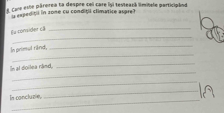 Care este părerea ta despre cei care își testează limitele partícipând 
la expediții în zone cu condiții climatice aspre? 
Eu consider că_ 
_ 
_ 
_ 
În primul rând, 
_ 
În al doilea rând, 
_ 
_ 
_ 
_ 
În concluzie,