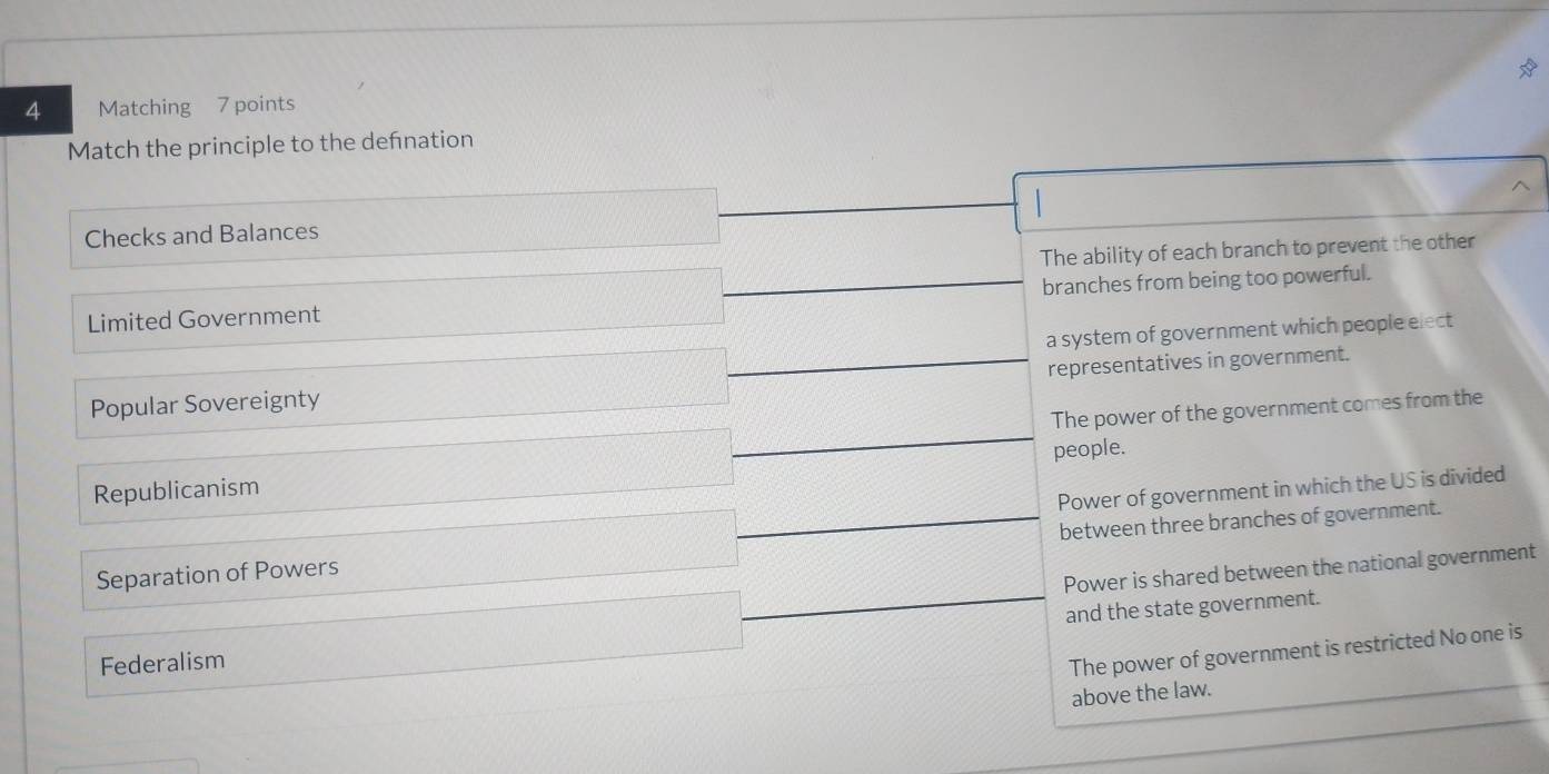 Matching 7 points
Match the principle to the defnation
Checks and Balances
The ability of each branch to prevent the other
Limited Government branches from being too powerful.
a system of government which people elect
representatives in government.
Popular Sovereignty
The power of the government comes from the
Republicanism people.
Power of government in which the US is divided
between three branches of government.
Separation of Powers
Power is shared between the national government
and the state government.
Federalism
The power of government is restricted No one is
above the law.