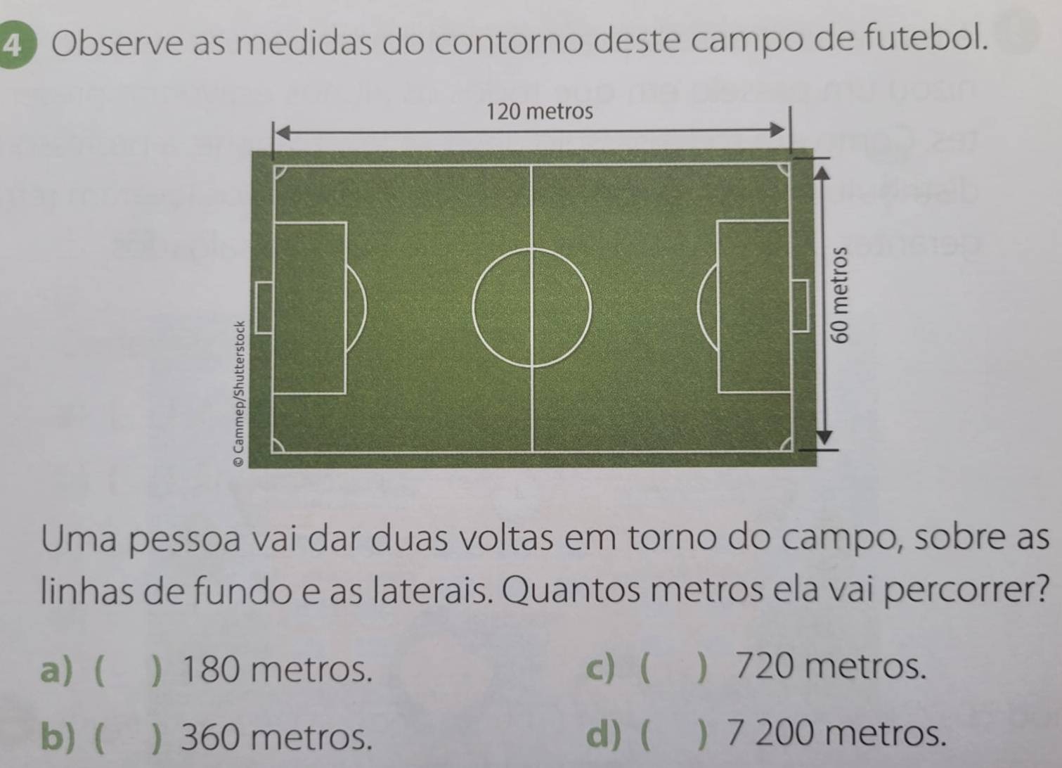 Observe as medidas do contorno deste campo de futebol.
Uma pessoa vai dar duas voltas em torno do campo, sobre as
linhas de fundo e as laterais. Quantos metros ela vai percorrer?
a) ( ) 180 metros. c) ( ) 720 metros.
b) ( ) 360 metros. d) ( ) 7 200 metros.