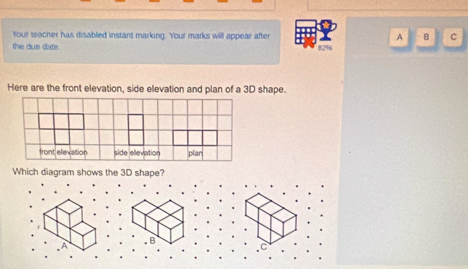 Your teacher has disabled instant marking. Your marks will appear after A B C 
the due date. 82%
Here are the front elevation, side elevation and plan of a 3D shape. 
Which diagram shows the 3D shape? 
A 
B 
C