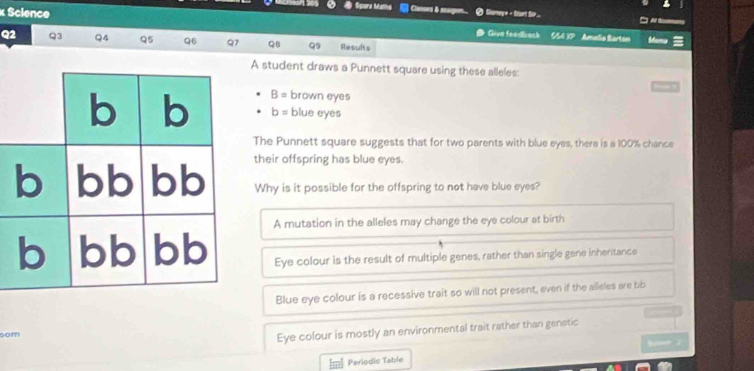 # Sporx Maths Casses & sosige Clamay + - Start Sor...
Su 
× Science Give feedbask SS4 XP Amalio Barton
Q2 Q3 Q4 Q5 Q6 Q7 QB Q9 Results Manu
A student draws a Punnett square using these alleles:
b b
B= brown eyes
b= blue eyes
The Punnett square suggests that for two parents with blue eyes, there is a 100% chance
their offspring has blue eyes.
b bb bb Why is it possible for the offspring to not have blue eyes?
A mutation in the alleles may change the eye colour at birth
b bb bb Eye colour is the result of multiple genes, rather than single gene inheritance
Blue eye colour is a recessive trait so will not present, even if the alleles are bb
bom
Eye colour is mostly an environmental trait rather than genetic
m Periodic Table