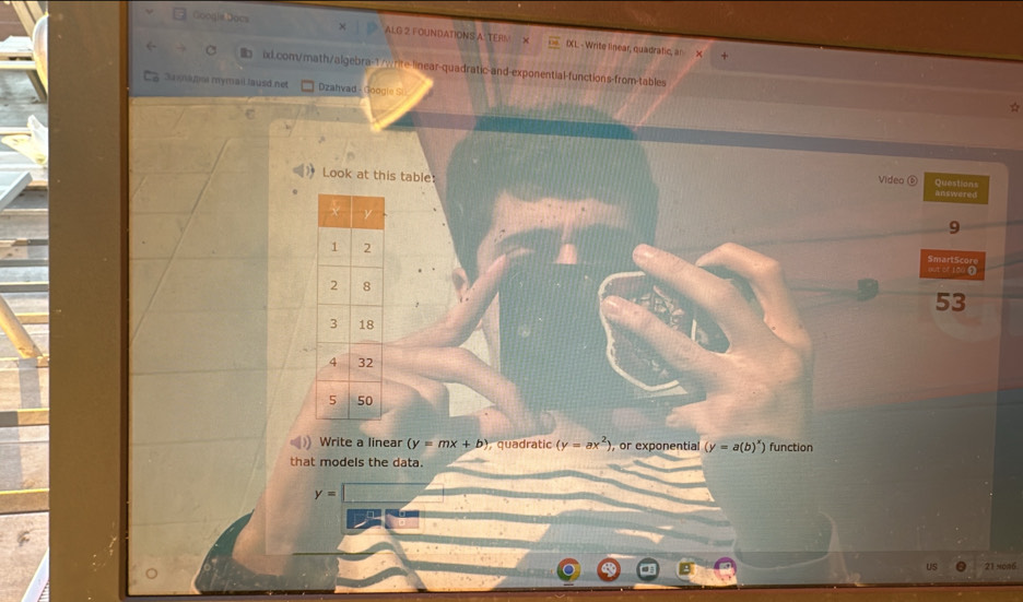 Google Docs 
× ALG 2 FOUNDATIONS A' TERS' IXL. - Write linear, quadratic, an 
ixd.com/math/algebra-1/write-linear-quadratic-and-exponential-functions-from-tables ☆ 
Sunaylo mymail lausd net Dzahvad - Google Si 
Video ⑥ 
Look at this table answered Questions 
9 
SmartScore 
out or 100 Ω 
53 
Write a linear (y=mx+b) quadratic (y=ax^2) , or exponential (y=a(b)^x) function 
that models the data.
y=
US 21 sco6.