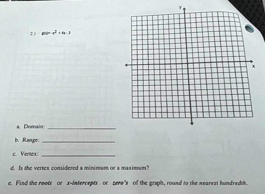 2.) g(x)=-x^2+4x-3
a. Domain:_ 
b. Range:_ 
c. Vertex:_ 
d. Is the vertex considered a minimum or a maximum? 
e. Find the roots or x-intercepts or zero’s of the graph, round to the nearest hundredth.