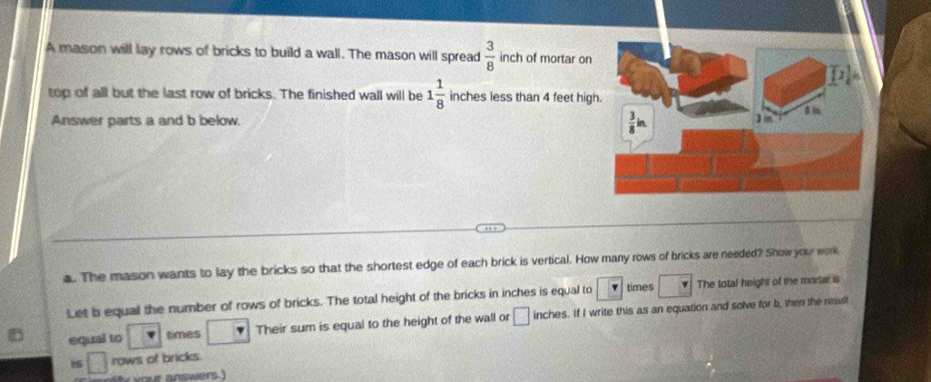 A mason will lay rows of bricks to build a wall. The mason will spread  3/8  inch of mortar on
top of all but the last row of bricks. The finished wall will be 1 1/8  inches less than 4 feet high
Answer parts a and b below. 
a. The mason wants to lay the bricks so that the shortest edge of each brick is vertical. How many rows of bricks are needed? Show your work
Let b equal the number of rows of bricks. The total height of the bricks in inches is equal to times The total height of the mortar is
equal to times Their sum is equal to the height of the wall or □ inches. If I write this as an equation and solve for b, then the result
□ rows of bricks.
our answers.)