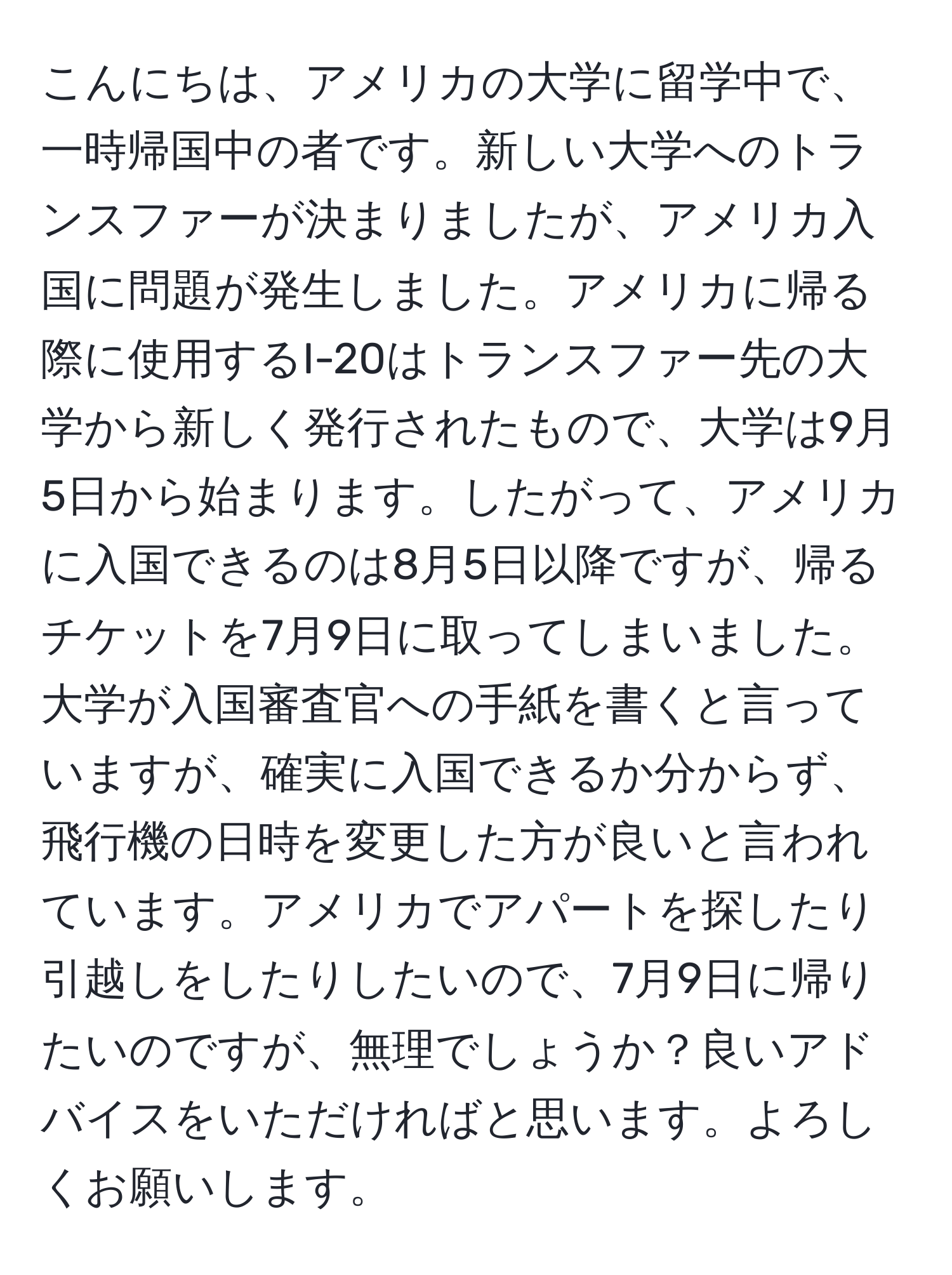 こんにちは、アメリカの大学に留学中で、一時帰国中の者です。新しい大学へのトランスファーが決まりましたが、アメリカ入国に問題が発生しました。アメリカに帰る際に使用するI-20はトランスファー先の大学から新しく発行されたもので、大学は9月5日から始まります。したがって、アメリカに入国できるのは8月5日以降ですが、帰るチケットを7月9日に取ってしまいました。大学が入国審査官への手紙を書くと言っていますが、確実に入国できるか分からず、飛行機の日時を変更した方が良いと言われています。アメリカでアパートを探したり引越しをしたりしたいので、7月9日に帰りたいのですが、無理でしょうか？良いアドバイスをいただければと思います。よろしくお願いします。