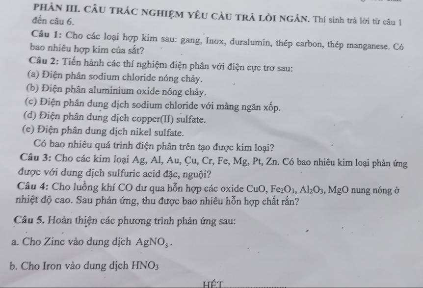 PHẢN III. CÂU TRÁC NGHIỆM YÊU CầU TRẢ LÒI NGÁN. Thí sinh trả lời từ câu 1 
đến câu 6. 
Câu 1: Cho các loại hợp kim sau: gang, Inox, duralumin, thép carbon, thép manganese. Có 
bao nhiêu hợp kim của sắt? 
Câu 2: Tiến hành các thí nghiệm điện phân với điện cực trơ sau: 
(a) Điện phân sodium chloride nóng chảy. 
(b) Điện phân aluminium oxide nóng chảy. 
(c) Điện phân dung dịch sodium chloride với màng ngăn x ∠ C p. 
(d) Điện phân dung dịch copper(II) sulfate. 
(e) Điện phân dung dịch nikel sulfate. 
Có bao nhiêu quá trình điện phân trên tạo được kim loại? 
Câu 3: Cho các kim loại Ag, Al, Au, Cu, Cr, Fe, Mg, Mg, Pt, Zn. Có bao nhiêu kim loại phản ứng 
được với dung dịch sulfuric acid đặc, nguội? 
Câu 4: Cho luồng khí CO dư qua hỗn hợp các oxide CuO, Fe_2O_3, Al_2O_3, MgO nung nóng ở 
nhiệt độ cao. Sau phản ứng, thu được bao nhiêu hỗn hợp chất rắn? 
Câu 5. Hoàn thiện các phương trình phản ứng sau: 
a. Cho Zinc vào dung dịch AgNO_3. 
b. Cho Iron vào dung dịch HNO_3
hét