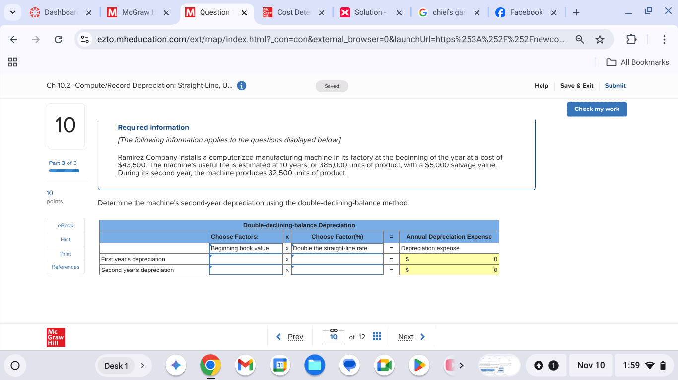 Dashboar McGraw + × Question × Cost Dete × Solution chiefs gan × Facebook + 
× 
ezto.mheducation.com/ext/map/index.html?_con=con&external_browser=0&launchUrl=https%253A%252F%252Fnewco... 
All Bookmarks 
Ch 10.2--Compute/Record Depreciation: Straight-Line, U... Saved Help Save & Exit Submit 
Check my work 
10 Required information 
[The following information applies to the questions displayed below.] 
Ramirez Company installs a computerized manufacturing machine in its factory at the beginning of the year at a cost of 
Part 3 of 3 $43,500. The machine's useful life is estimated at 10 years, or 385,000 units of product, with a $5,000 salvage value. 
During its second year, the machine produces 32,500 units of product. 
10 
points Determine the machine's second-year depreciation using the double-declining-balance method. 
Prex of 12 Next 
Desk 1 Nov 10 1:59 
=