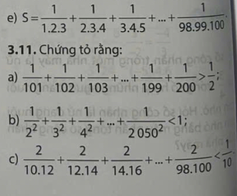 S= 1/1.2.3 + 1/2.3.4 + 1/3.4.5 +...+ 1/98.99.100 . 
3.11. Chứng tỏ rằng: 
a)  1/101 + 1/102 + 1/103 +...+ 1/199 + 1/200 > 1/2 ; 
b)  1/2^2 + 1/3^2 + 1/4^2 +·s + 1/2050^2 <1</tex>; 
c)  2/10.12 + 2/12.14 + 2/14.16 +...+ 2/98.100 